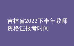 吉林省2022下半年教師資格證報考時間 具體幾號幾點