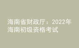 海南省財政廳：2022年海南初級資格考試考后報名資格審核時間為9月6日至9月23日