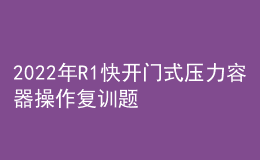 2022年R1快開門式壓力容器操作復(fù)訓(xùn)題庫及模擬考試