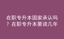 在職專升本國家承認(rèn)嗎？在職專升本要讀幾年？ 