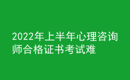 2022年上半年心理咨詢師合格證書考試難嗎