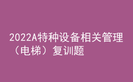 2022A特種設(shè)備相關(guān)管理（電梯）復(fù)訓(xùn)題庫(kù)及模擬考試