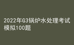 2022年G3鍋爐水處理考試模擬100題及模擬考試