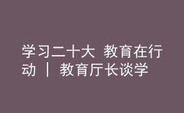 學(xué)習(xí)二十大 教育在行動(dòng) | 教育廳長(zhǎng)談學(xué)習(xí)貫徹黨的二十大精神