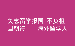 矢志留學(xué)報(bào)國 不負(fù)祖國期待——海外留學(xué)人員熱議黨的二十大報(bào)告