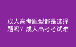 成人高考題型都是選擇題嗎？成人高考考試難嗎？