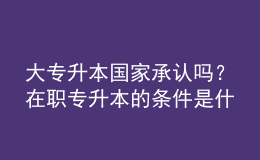 大專升本國家承認(rèn)嗎？在職專升本的條件是什么？ 