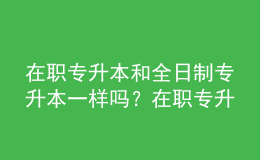 在職專升本和全日制專升本一樣嗎？在職專升本的含金量是多少？ 