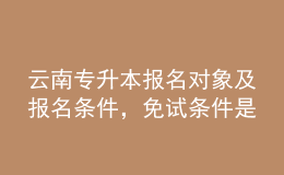 云南專升本報(bào)名對象及報(bào)名條件，免試條件是什么？ 