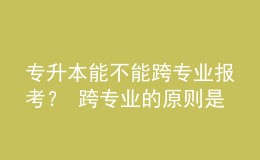 專升本能不能跨專業(yè)報(bào)考？ 跨專業(yè)的原則是什么？ 