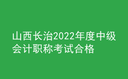 山西長治2022年度中級會計職稱考試合格考生資格審核時間：11月7日-11日