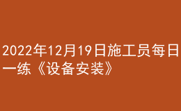 2022年12月19日施工員每日一練《設(shè)備安裝》