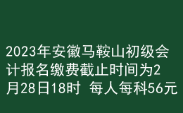 2023年安徽馬鞍山初級會計報名繳費截止時間為2月28日18時 每人每科56元