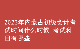 2023年內(nèi)蒙古初級(jí)會(huì)計(jì)考試時(shí)間什么時(shí)候 考試科目有哪些