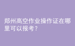 鄭州高空作業(yè)操作證在哪里可以報考？