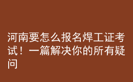 河南要怎么報(bào)名焊工證考試！一篇解決你的所有疑問