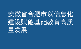 安徽省合肥市以信息化建設(shè)賦能基礎(chǔ)教育高質(zhì)量發(fā)展