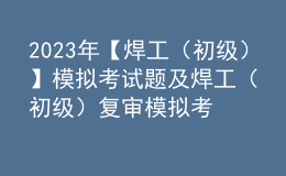 2023年【焊工（初級）】模擬考試題及焊工（初級）復(fù)審模擬考試