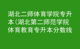 湖北二師體育學院專升本(湖北第二師范學院體育教育專升本分數(shù)線)