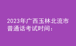 2023年廣西玉林北流市普通話考試時間：2023年3月4、5日