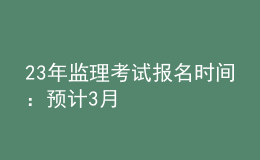 23年監(jiān)理考試報名時間：預計3月