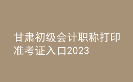 甘肅初級會計職稱打印準(zhǔn)考證入口2023