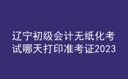 遼寧初級會計無紙化考試哪天打印準考證2023