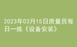 2023年03月15日質(zhì)量員每日一練《設(shè)備安裝》