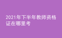 2021年下半年教師資格證在哪里考