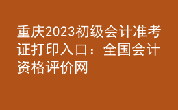 重慶2023初級(jí)會(huì)計(jì)準(zhǔn)考證打印入口：全國(guó)會(huì)計(jì)資格評(píng)價(jià)網(wǎng)