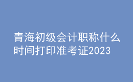 青海初級會計職稱什么時間打印準(zhǔn)考證2023