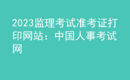 2023監(jiān)理考試準考證打印網(wǎng)站：中國人事考試網(wǎng)