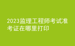 2023監(jiān)理工程師考試準(zhǔn)考證在哪里打印