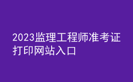 2023監(jiān)理工程師準考證打印網(wǎng)站入口