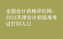 全國會(huì)計(jì)資格評(píng)價(jià)網(wǎng)：2023天津會(huì)計(jì)初級(jí)準(zhǔn)考證打印入口