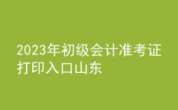 2023年初級會計準(zhǔn)考證打印入口山東