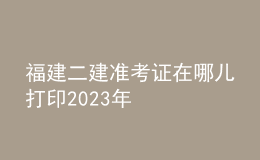 福建二建準考證在哪兒打印2023年