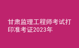 甘肅監(jiān)理工程師考試打印準考證2023年