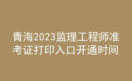 青海2023監(jiān)理工程師準考證打印入口開通時間