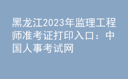 黑龍江2023年監(jiān)理工程師準考證打印入口：中國人事考試網(wǎng)