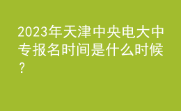 2023年天津中央電大中專報名時間是什么時候？