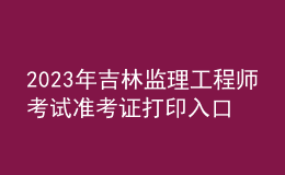 2023年吉林監(jiān)理工程師考試準(zhǔn)考證打印入口