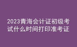 2023青海會計證初級考試什么時間打印準(zhǔn)考證