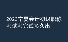 2023寧夏會(huì)計(jì)初級(jí)職稱考試考完試多久出成績