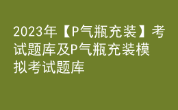 2023年【P氣瓶充裝】考試題庫及P氣瓶充裝模擬考試題庫