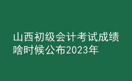 山西初級會計考試成績啥時候公布2023年