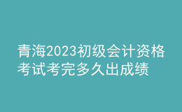 青海2023初級(jí)會(huì)計(jì)資格考試考完多久出成績(jī)