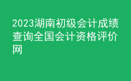 2023湖南初級會(huì)計(jì)成績查詢?nèi)珖鴷?huì)計(jì)資格評價(jià)網(wǎng)