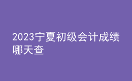 2023寧夏初級(jí)會(huì)計(jì)成績(jī)哪天查