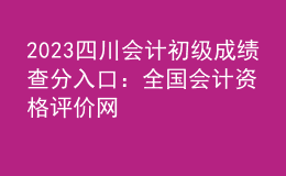 2023四川會計(jì)初級成績查分入口：全國會計(jì)資格評價網(wǎng)